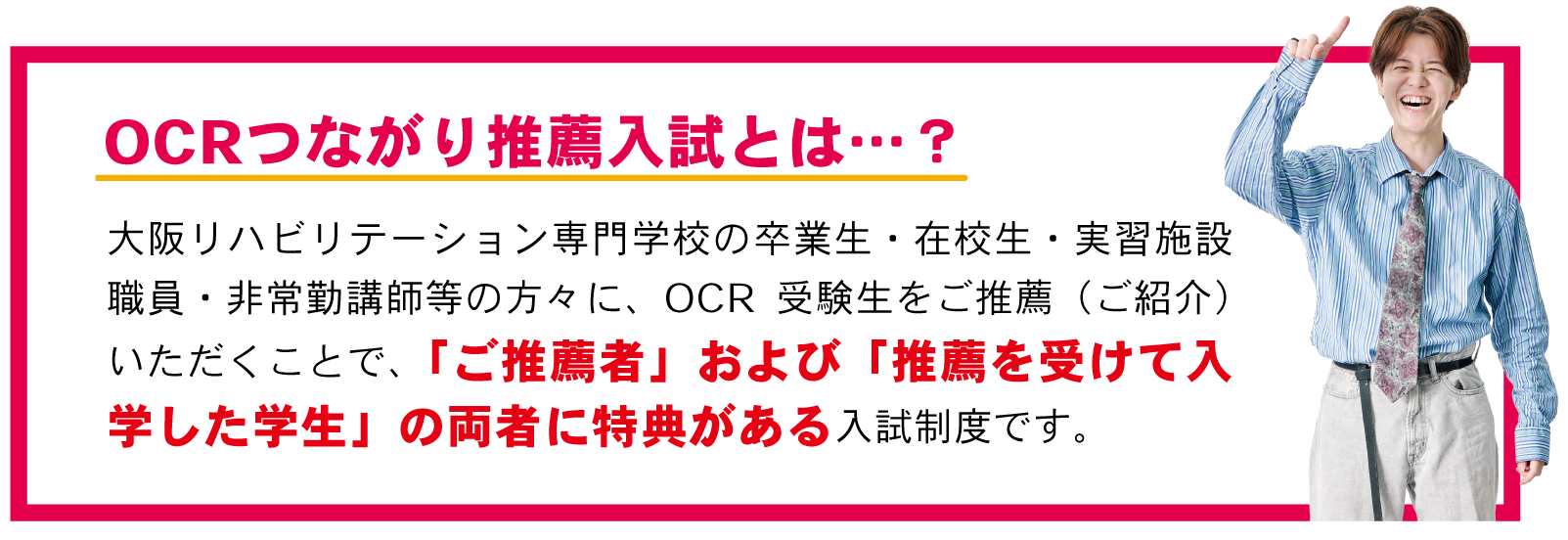 大阪リハビリテーション専門学校の卒業生・在校生・実習施設職員・非常勤講師等の方々に、OCR受験生をご推薦（ご紹介）いただくことで、「ご推薦者」および「推薦を受けて入学した学生」の両者に特典がある入試制度です。